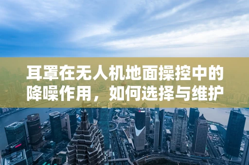 耳罩在无人机地面操控中的降噪作用，如何选择与维护？