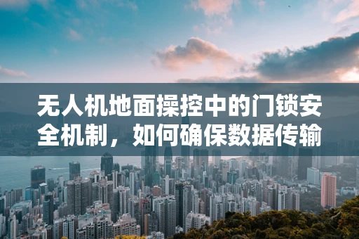 无人机地面操控中的门锁安全机制，如何确保数据传输的绝对安全？