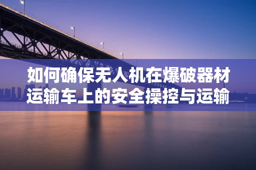 如何确保无人机在爆破器材运输车上的安全操控与运输监控？