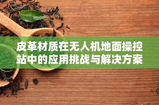 皮革材质在无人机地面操控站中的应用挑战与解决方案