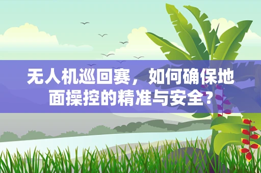 无人机巡回赛，如何确保地面操控的精准与安全？