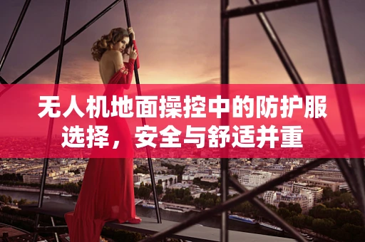 无人机地面操控中的防护服选择，安全与舒适并重