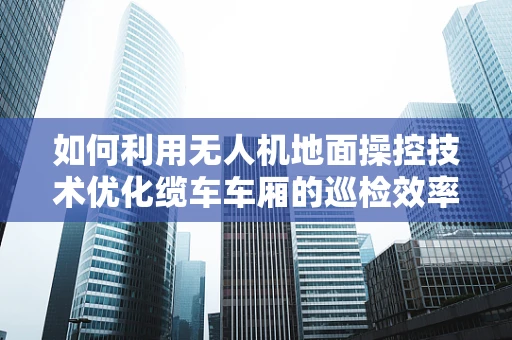 如何利用无人机地面操控技术优化缆车车厢的巡检效率？
