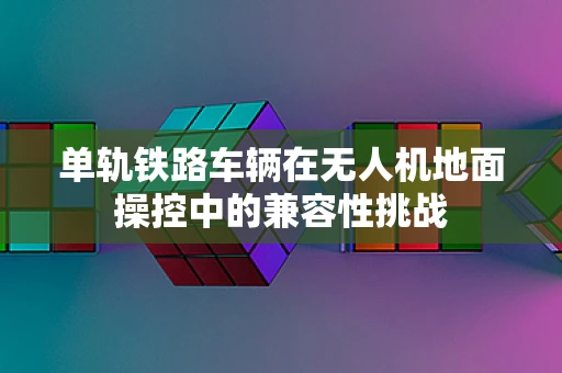 单轨铁路车辆在无人机地面操控中的兼容性挑战