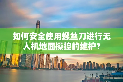 如何安全使用螺丝刀进行无人机地面操控的维护？