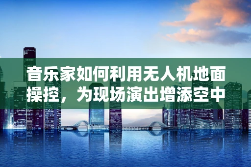 音乐家如何利用无人机地面操控，为现场演出增添空中旋律？