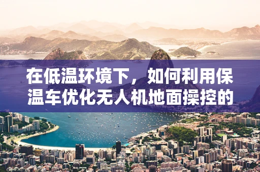在低温环境下，如何利用保温车优化无人机地面操控的稳定性与效率？