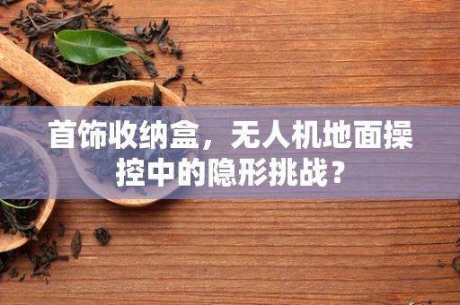 首饰收纳盒，无人机地面操控中的隐形挑战？