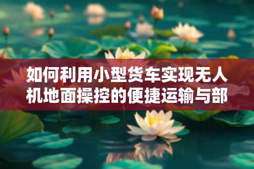 如何利用小型货车实现无人机地面操控的便捷运输与部署？