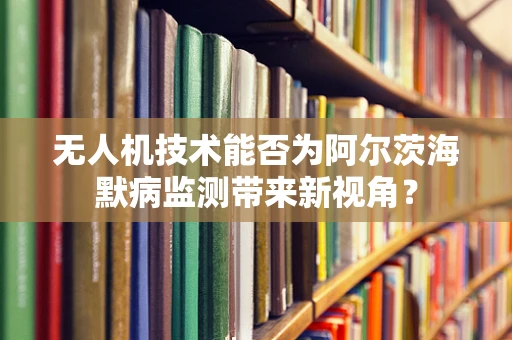无人机技术能否为阿尔茨海默病监测带来新视角？