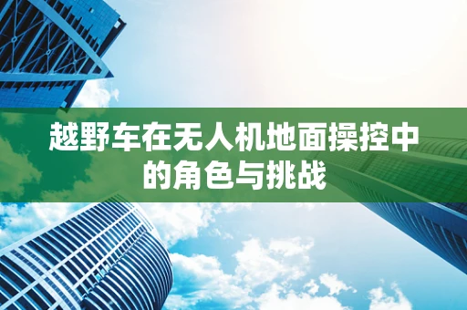 越野车在无人机地面操控中的角色与挑战