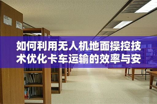 如何利用无人机地面操控技术优化卡车运输的效率与安全？