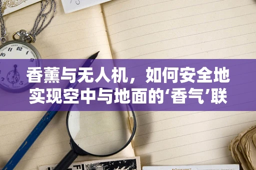 香薰与无人机，如何安全地实现空中与地面的‘香气’联动？