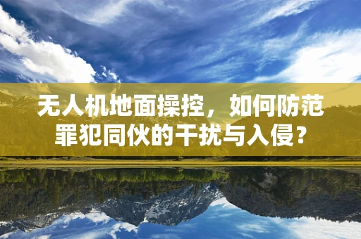 无人机地面操控，如何防范罪犯同伙的干扰与入侵？