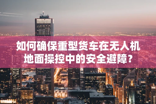如何确保重型货车在无人机地面操控中的安全避障？