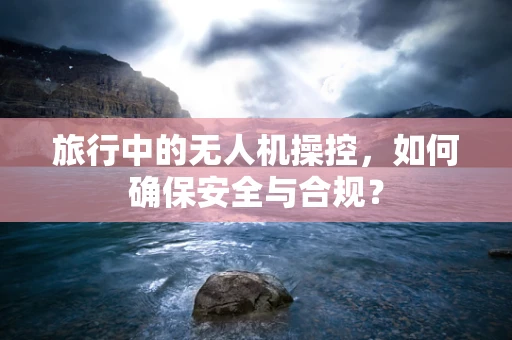 旅行中的无人机操控，如何确保安全与合规？