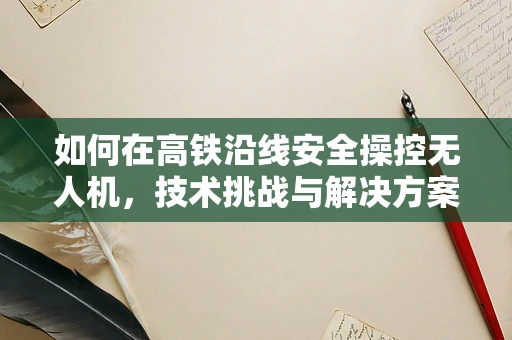 如何在高铁沿线安全操控无人机，技术挑战与解决方案？