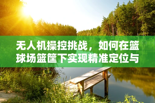 无人机操控挑战，如何在篮球场篮筐下实现精准定位与避障？