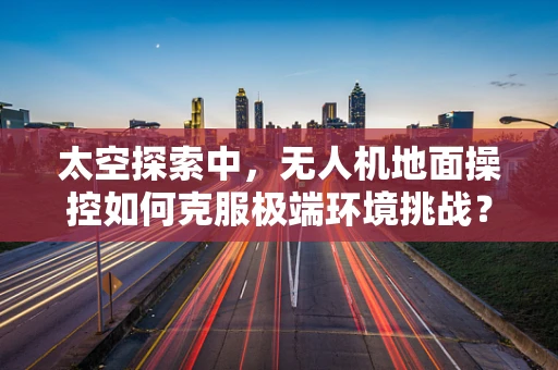 太空探索中，无人机地面操控如何克服极端环境挑战？