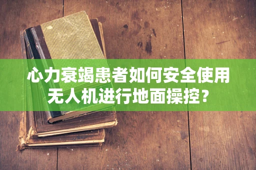 心力衰竭患者如何安全使用无人机进行地面操控？