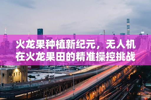 火龙果种植新纪元，无人机在火龙果田的精准操控挑战