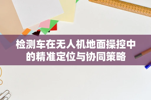 检测车在无人机地面操控中的精准定位与协同策略