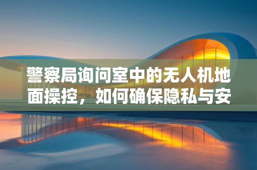 警察局询问室中的无人机地面操控，如何确保隐私与安全？