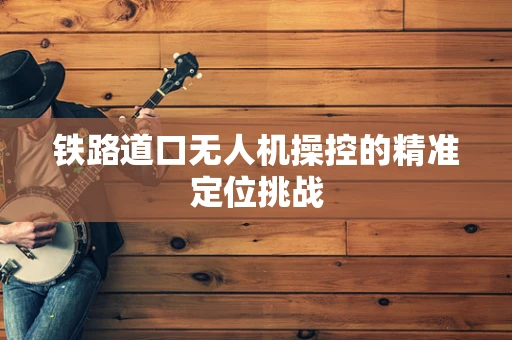 铁路道口无人机操控的精准定位挑战