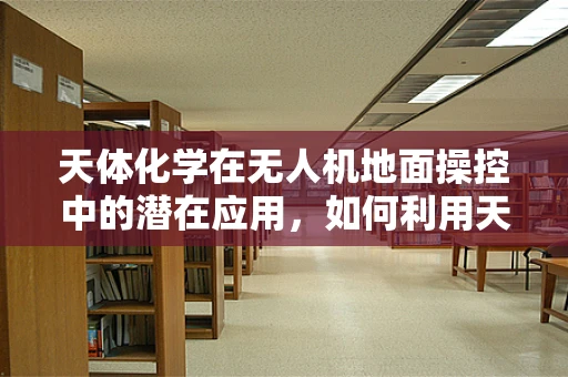 天体化学在无人机地面操控中的潜在应用，如何利用天体化学原理优化无人机导航？