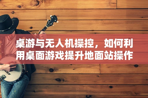 桌游与无人机操控，如何利用桌面游戏提升地面站操作体验？
