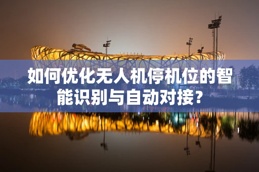 如何优化无人机停机位的智能识别与自动对接？
