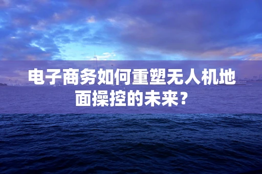 电子商务如何重塑无人机地面操控的未来？