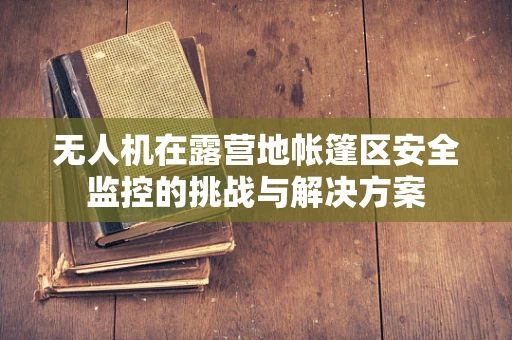 无人机在露营地帐篷区安全监控的挑战与解决方案