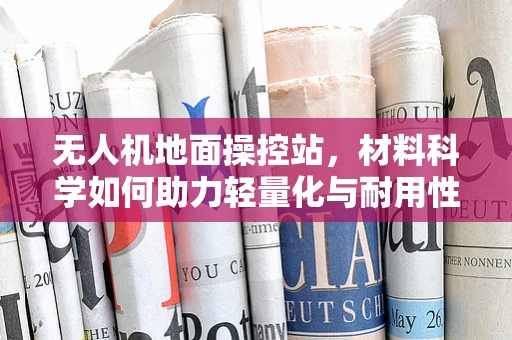 无人机地面操控站，材料科学如何助力轻量化与耐用性双赢？