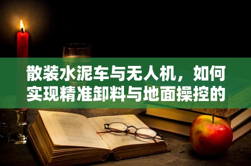 散装水泥车与无人机，如何实现精准卸料与地面操控的完美结合？