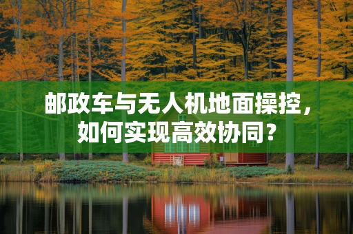邮政车与无人机地面操控，如何实现高效协同？