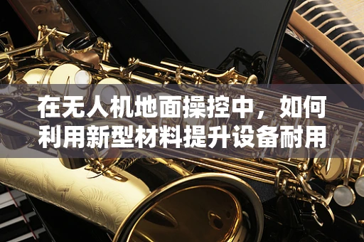 在无人机地面操控中，如何利用新型材料提升设备耐用性？
