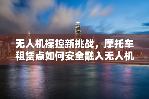 无人机操控新挑战，摩托车租赁点如何安全融入无人机地面操控网络？
