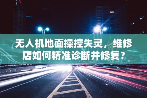 无人机地面操控失灵，维修店如何精准诊断并修复？