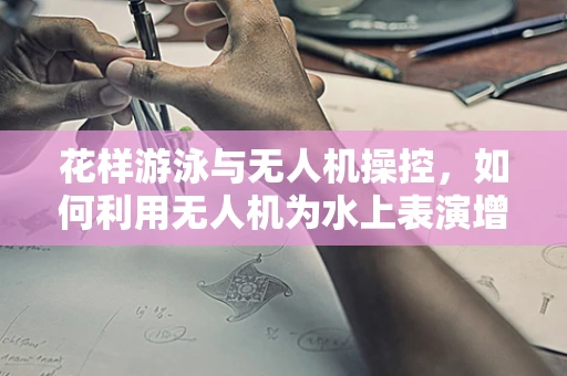 花样游泳与无人机操控，如何利用无人机为水上表演增添新维度？