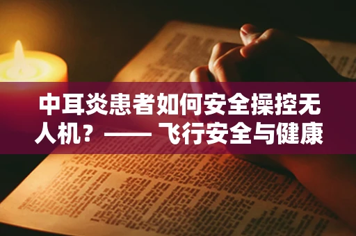 中耳炎患者如何安全操控无人机？—— 飞行安全与健康并重的考量