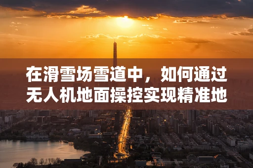 在滑雪场雪道中，如何通过无人机地面操控实现精准地形监测？