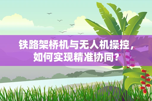 铁路架桥机与无人机操控，如何实现精准协同？
