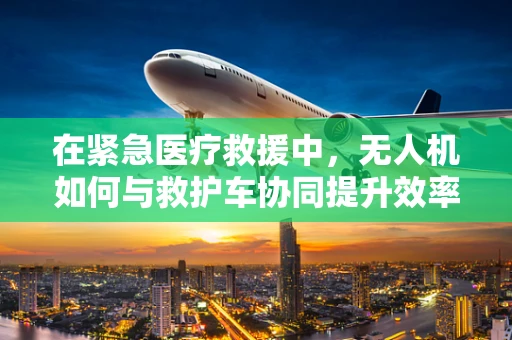 在紧急医疗救援中，无人机如何与救护车协同提升效率？