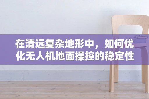 在清远复杂地形中，如何优化无人机地面操控的稳定性与效率？