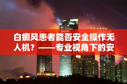 白癜风患者能否安全操作无人机？——专业视角下的安全考量
