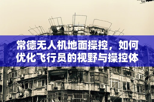 常德无人机地面操控，如何优化飞行员的视野与操控体验？
