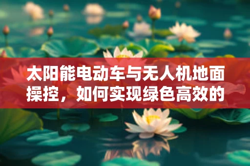 太阳能电动车与无人机地面操控，如何实现绿色高效的结合？