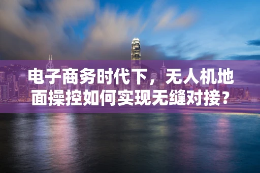 电子商务时代下，无人机地面操控如何实现无缝对接？
