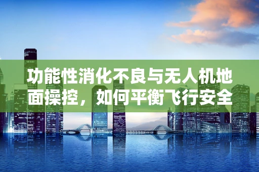 功能性消化不良与无人机地面操控，如何平衡飞行安全与用户健康？